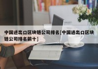 中国进出口区块链公司排名[中国进出口区块链公司排名前十]